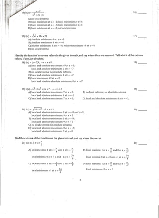 / ,11 }1 ~"­•,; :l!·i;i.
·.. " ,tq..~.~·
·:.~~Ht~':·
~:1,1 :<
(!
I.
! '
'
16)_ _
A) no local extrema
B) local min'imum at x = -2; local maximum at x = 6
C) local minimum at x = -5; local maximum at x = 6
D) local minimum at x = -2; no local maxima
17) f(x) = ~x2 + 12x + 72 17) - - -
A) absolute minimum: 6 at x = -6
B) absolute maximum: 6 at x = -6
C) relative minimum: 6 at x = -6; relative maximum: -6 at x = 6
D) no local extrema
Identify the function's extreme values in the given domain, and say where they are assumed. Tell which of the extreme
values, if any, are absolute.
18) f(x) = (x + 7)2, -oo < x :S 0 18)
A) local and absolute maximum: 49 at x = 0;
local and absolute minimum: 0 at x = -7
B) no local extrema; no absolute extrema
C) local and absolute minimum: 0 at x = -7
D) local maximum: 49 at x = 0;
local and absolute absolute minimum: 0 at x = -7
19) h(x) = x3 + 6x2 + 6x + 7, -oo < x s 0
A) local and absolute maximum: 7 at x = 0;
local and absolute minimum: 6 at x = -1
C) !(')cal and absolute maximum: 7 at x = 0;
20) f(x) = ~81- x2, -9 s x < 9
B) no local extrema; no absolute extrema
D) local and absolute minimum: 6 at x = -1;
A) local and absolute minimum: 0 at x = -9 and x = 9;
local and absolute maximum: 9 at x = 0
B) local and absolute minimum: 0 at x = -9;
local and absolute maximum: 9 at x = 0
C) no local extrema; no absolute extrema
D) local and absolute maximum: 0 at x = -9;
local and absolute minimum: 9 at x = 0
Find the extrema of the function on the given interval, and say where they occur.
21) sin 4x, 0 s x s~
. 2
A) local maxima: 1 at x = ~ and 0 at x = ; ;
local minima: 0 at x = 0 and -1 at x =
371
8 •
C) local maxima: 1 at x =~and 0 at x = ~;
8 2
I I . ~ 1 371
oca m1mmum: - at x = S
B) local maxima: 1 at x =~ and 0 at x = ~;
8 . 2
local minima: 0 at x = 0 and -1 at x =
3
8
71
D) local maxima: 1 at x = ~ and 0 at x = ~;
8 4
local minimum: 0 at x = 0
3
19) _ _
20)
21) - - -
 