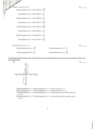 22) sin x +cos x, 0 ~ x ~ 2n
A) local maxima: 1 at x =0 and -,J2 at x = 7
4
n;
local minima: 1 at x =2n and ,fiat x = ~
B) local maxima: 1 at x =2n and ,fiat x = ~;
local minima: 1 at x = 0 and -,J2 at x =
5
4
n
C) local maxima: 1.at x =0 and -,J2 at x = 5
4
n;
local minima: 1 at x =2n ~nd ,fiat x = ~
D) local maxima: 1 at x =2n and ,fiat x = ~;
local minima: 1 at x = 0 and -,J2 at x = 7
4
n
23) csc2x + 2 cot x, 0 < x < n
A) local maximum: 0 at x = 3
4
n
C) local maximum: 0 at x = ~
B) local minimum: 0 at x = ~
D) local minimum: 0 at x = 3
4
n
22)
23)
Use the graph ofthe function f(x) to locate the local extrema and identify the intervals where the function is concave up
and concave down.
24)
- 10 -5 10 X
-5
-10
A) Local minimum at x =1; local maximum at x =-1; concave up on (- oo, oo)
B) Local minimum at x =1; local maximum at x =-1; concave down on (- oo, oo)
C) Local minimum at x =1; local maximum at x =-1; concave up on (0, oo); concave down on
(-oo, 0)
D) Local minimum at x = 1; local maximum at x =-1; concave down on (0, oo); concave up on
(-oo, 0)
4
24) - - -
 