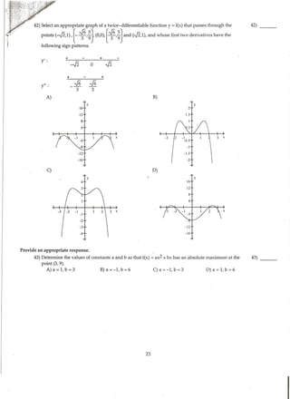 + +
--J2 0 -J2
y':
+ +
_-16 -J6
3 3
y":
A) B)
y y
16 2
12 1.5
8
4
-3 3 X
C) D)
y
16
12
8
4
3 X -I X
-4
-2
-3 -12
-4 -16
Provide an appropriate response. .
43) Determine the values of constants a and b so that f(x) =ax2 + bx has an absolute maximum at the 43)
---point (3, 9).
A) a =1, b =3 B) a =-1, b =6 C) a =-1, b =3 D) a =1, b =6
23
I
 
