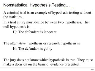 11.1
Nonstatistical Hypothesis Testing…
A criminal trial is an example of hypothesis testing without
the statistics.
In a trial a jury must decide between two hypotheses. The
null hypothesis is
H0: The defendant is innocent
The alternative hypothesis or research hypothesis is
H1: The defendant is guilty
The jury does not know which hypothesis is true. They must
make a decision on the basis of evidence presented.
 