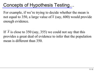 11.10
Concepts of Hypothesis Testing…
For example, if we’re trying to decide whether the mean is
not equal to 350, a large value of (say, 600) would provide
enough evidence.
If is close to 350 (say, 355) we could not say that this
provides a great deal of evidence to infer that the population
mean is different than 350.
 