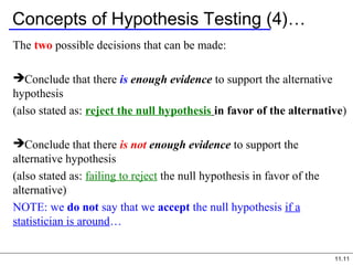 11.11
Concepts of Hypothesis Testing (4)…
The two possible decisions that can be made:
Conclude that there is enough evidence to support the alternative
hypothesis
(also stated as: reject the null hypothesis in favor of the alternative)
Conclude that there is not enough evidence to support the
alternative hypothesis
(also stated as: failing to reject the null hypothesis in favor of the
alternative)
NOTE: we do not say that we accept the null hypothesis if a
statistician is around…
 