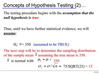 11.12
Concepts of Hypothesis Testing (2)…
The testing procedure begins with the assumption that the
null hypothesis is true.
Thus, until we have further statistical evidence, we will
assume:
H0: = 350 (assumed to be TRUE)
The next step will be to determine the sampling distribution
of the sample mean assuming the true mean is 350.
is normal with 350
75/SQRT(25) = 15
 