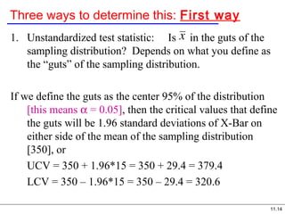 11.14
Three ways to determine this: First way
1. Unstandardized test statistic: Is in the guts of the
sampling distribution? Depends on what you define as
the “guts” of the sampling distribution.
If we define the guts as the center 95% of the distribution
[this means α = 0.05], then the critical values that define
the guts will be 1.96 standard deviations of X-Bar on
either side of the mean of the sampling distribution
[350], or
UCV = 350 + 1.96*15 = 350 + 29.4 = 379.4
LCV = 350 – 1.96*15 = 350 – 29.4 = 320.6
 