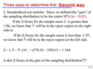 11.16
Three ways to determine this: Second way
2. Standardized test statistic: Since we defined the “guts” of
the sampling distribution to be the center 95% [α = 0.05],
If the Z-Score for the sample mean is greater than
1.96, we know that will be in the reject region on the right
side or
If the Z-Score for the sample mean is less than -1.97,
we know that will be in the reject region on the left side.
Z = ( - )/ = (370.16 – 350)/15 = 1.344
Is this Z-Score in the guts of the sampling distribution???
 