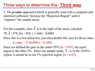 11.18
Three ways to determine this: Third way
3. The p-value approach (which is generally used with a computer and
statistical software): Increase the “Rejection Region” until it
“captures” the sample mean.
For this example, since is to the right of the mean, calculate
P( > 370.16) = P(Z > 1.344) = 0.0901
Since this is a two tailed test, you must double this area for the p-value.
p-value = 2*(0.0901) = 0.1802
Since we defined the guts as the center 95% [α = 0.05], the reject
region is the other 5%. Since our sample mean, , is in the 18.02%
region, it cannot be in our 5% rejection region [α = 0.05].
 