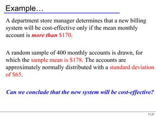 11.21
Example…
A department store manager determines that a new billing
system will be cost-effective only if the mean monthly
account is more than $170.
A random sample of 400 monthly accounts is drawn, for
which the sample mean is $178. The accounts are
approximately normally distributed with a standard deviation
of $65.
Can we conclude that the new system will be cost-effective?
 