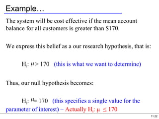 11.22
Example…
The system will be cost effective if the mean account
balance for all customers is greater than $170.
We express this belief as a our research hypothesis, that is:
H1: > 170 (this is what we want to determine)
Thus, our null hypothesis becomes:
H0: = 170 (this specifies a single value for the
parameter of interest) – Actually H0: μ < 170
 
