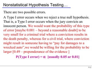 11.3
Nonstatistical Hypothesis Testing…
There are two possible errors.
A Type I error occurs when we reject a true null hypothesis.
That is, a Type I error occurs when the jury convicts an
innocent person. We would want the probability of this type
of error [maybe 0.001 – beyond a reasonable doubt] to be
very small for a criminal trial where a conviction results in
the death penalty, whereas for a civil trial, where conviction
might result in someone having to “pay for damages to a
wrecked auto”,we would be willing for the probability to be
larger [0.49 – preponderance of the evidence ]
P(Type I error) = α [usually 0.05 or 0.01]
 