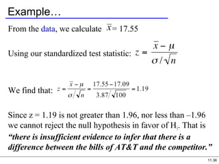11.36
Example…
From the data, we calculate = 17.55
Using our standardized test statistic:
We find that:
Since z = 1.19 is not greater than 1.96, nor less than –1.96
we cannot reject the null hypothesis in favor of H1. That is
“there is insufficient evidence to infer that there is a
difference between the bills of AT&T and the competitor.”
 