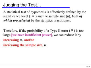 11.39
Judging the Test…
A statistical test of hypothesis is effectively defined by the
significance level ( ) and the sample size (n), both of
which are selected by the statistics practitioner.
Therefore, if the probability of a Type II error ( ) is too
large [we have insufficient power], we can reduce it by
increasing , and/or
increasing the sample size, n.
 