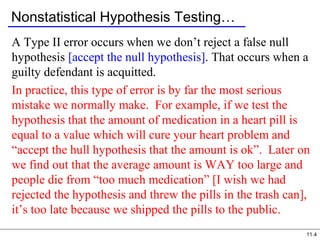 11.4
Nonstatistical Hypothesis Testing…
A Type II error occurs when we don’t reject a false null
hypothesis [accept the null hypothesis]. That occurs when a
guilty defendant is acquitted.
In practice, this type of error is by far the most serious
mistake we normally make. For example, if we test the
hypothesis that the amount of medication in a heart pill is
equal to a value which will cure your heart problem and
“accept the hull hypothesis that the amount is ok”. Later on
we find out that the average amount is WAY too large and
people die from “too much medication” [I wish we had
rejected the hypothesis and threw the pills in the trash can],
it’s too late because we shipped the pills to the public.
 