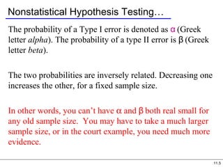 11.5
Nonstatistical Hypothesis Testing…
The probability of a Type I error is denoted as α (Greek
letter alpha). The probability of a type II error is β (Greek
letter beta).
The two probabilities are inversely related. Decreasing one
increases the other, for a fixed sample size.
In other words, you can’t have α and β both real small for
any old sample size. You may have to take a much larger
sample size, or in the court example, you need much more
evidence.
 