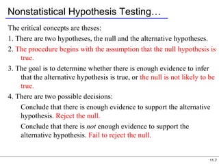 11.7
Nonstatistical Hypothesis Testing…
The critical concepts are theses:
1. There are two hypotheses, the null and the alternative hypotheses.
2. The procedure begins with the assumption that the null hypothesis is
true.
3. The goal is to determine whether there is enough evidence to infer
that the alternative hypothesis is true, or the null is not likely to be
true.
4. There are two possible decisions:
Conclude that there is enough evidence to support the alternative
hypothesis. Reject the null.
Conclude that there is not enough evidence to support the
alternative hypothesis. Fail to reject the null.
 