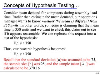11.9
Concepts of Hypothesis Testing…
Consider mean demand for computers during assembly lead
time. Rather than estimate the mean demand, our operations
manager wants to know whether the mean is different from
350 units. In other words, someone is claiming that the mean
time is 350 units and we want to check this claim out to see
if it appears reasonable. We can rephrase this request into a
test of the hypothesis:
H0: = 350
Thus, our research hypothesis becomes:
H1: 350≠
Recall that the standard deviation [σ]was assumed to be 75,
the sample size [n] was 25, and the sample mean [ ] was
calculated to be 370.16
 