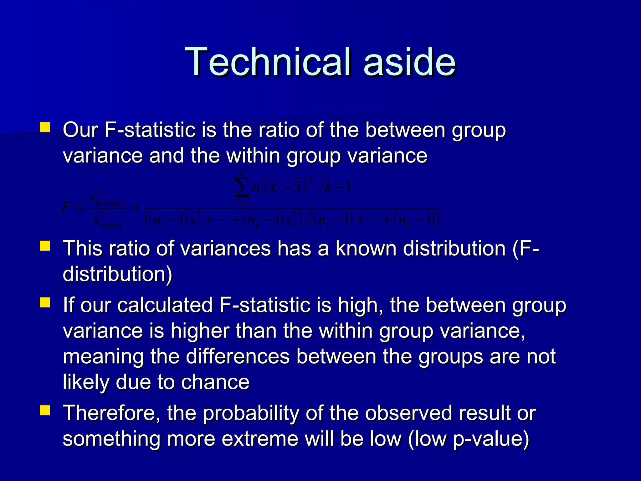 Technical asideTechnical aside
 Our F-statistic is the ratio of the between groupOur F-statistic is the ratio of the between group
variance and the within group variancevariance and the within group variance
 This ratio of variances has a known distribution (F-This ratio of variances has a known distribution (F-
distribution)distribution)
 If our calculated F-statistic is high, the between groupIf our calculated F-statistic is high, the between group
variance is higher than the within group variance,variance is higher than the within group variance,
meaning the differences between the groups are notmeaning the differences between the groups are not
likely due to chancelikely due to chance
 Therefore, the probability of the observed result orTherefore, the probability of the observed result or
something more extreme will be low (low p-value)something more extreme will be low (low p-value)
( )
( ) ( )( ) ( ) ( )( )1111
1
1
22
11
1
2
2
2
−++−−++−
−−
==
∑=
kkk
k
i
ii
within
between
nnsnsn
kxxn
s
s
F

 