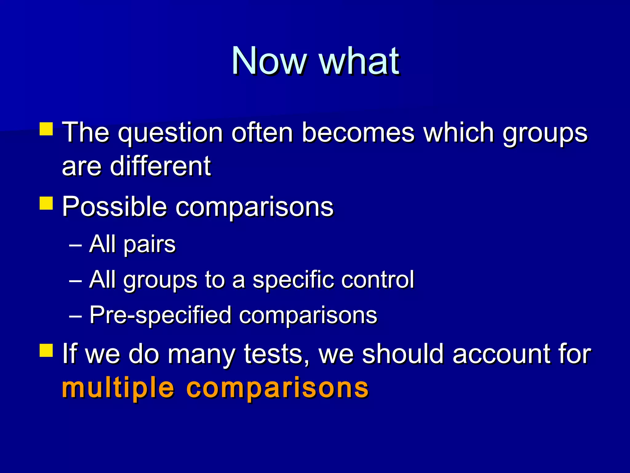 Now whatNow what
 The question often becomes which groupsThe question often becomes which groups
are differentare different
 Possible comparisonsPossible comparisons
– All pairsAll pairs
– All groups to a specific controlAll groups to a specific control
– Pre-specified comparisonsPre-specified comparisons
 If we do many tests, we should account forIf we do many tests, we should account for
multiple comparisonsmultiple comparisons
 