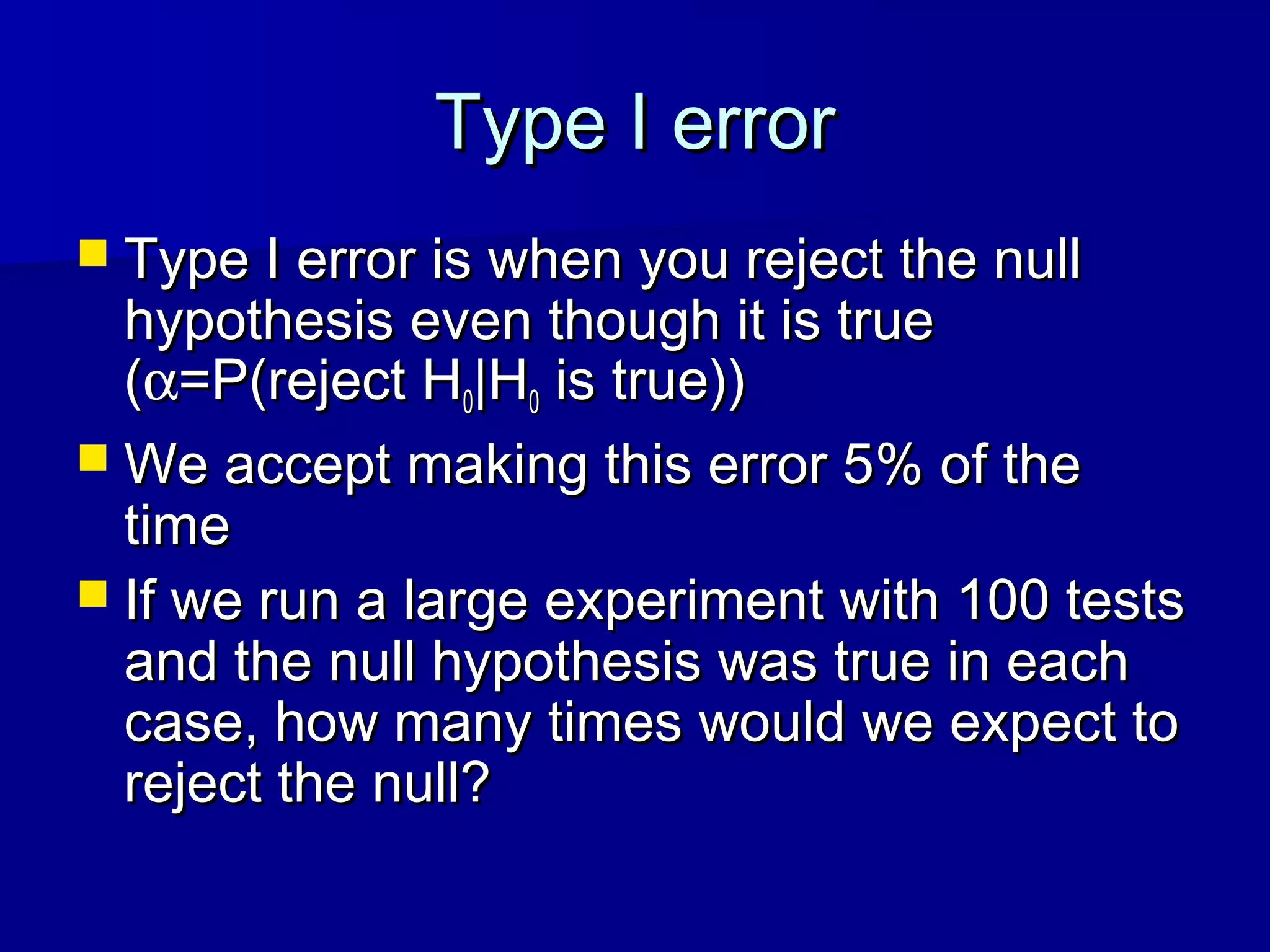Type I errorType I error
 Type I error is when you reject the nullType I error is when you reject the null
hypothesis even though it is truehypothesis even though it is true
((αα=P(reject H=P(reject H00|H|H00 is true))is true))
 We accept making this error 5% of theWe accept making this error 5% of the
timetime
 If we run a large experiment with 100 testsIf we run a large experiment with 100 tests
and the null hypothesis was true in eachand the null hypothesis was true in each
case, how many times would we expect tocase, how many times would we expect to
reject the null?reject the null?
 