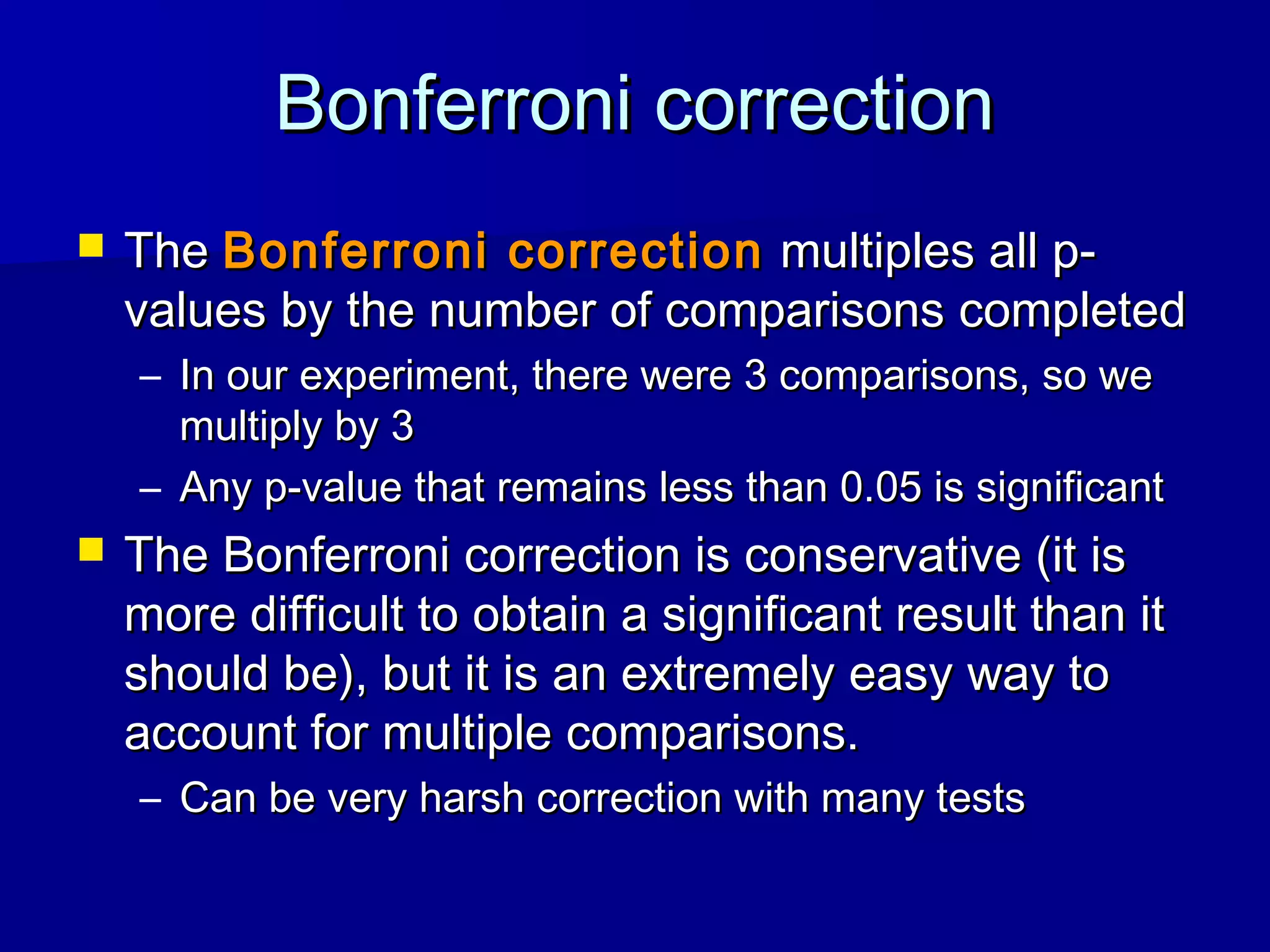 Bonferroni correctionBonferroni correction
 TheThe Bonferroni correctionBonferroni correction multiples all p-multiples all p-
values by the number of comparisons completedvalues by the number of comparisons completed
– In our experiment, there were 3 comparisons, so weIn our experiment, there were 3 comparisons, so we
multiply by 3multiply by 3
– Any p-value that remains less than 0.05 is significantAny p-value that remains less than 0.05 is significant
 The Bonferroni correction is conservative (it isThe Bonferroni correction is conservative (it is
more difficult to obtain a significant result than itmore difficult to obtain a significant result than it
should be), but it is an extremely easy way toshould be), but it is an extremely easy way to
account for multiple comparisons.account for multiple comparisons.
– Can be very harsh correction with many testsCan be very harsh correction with many tests
 