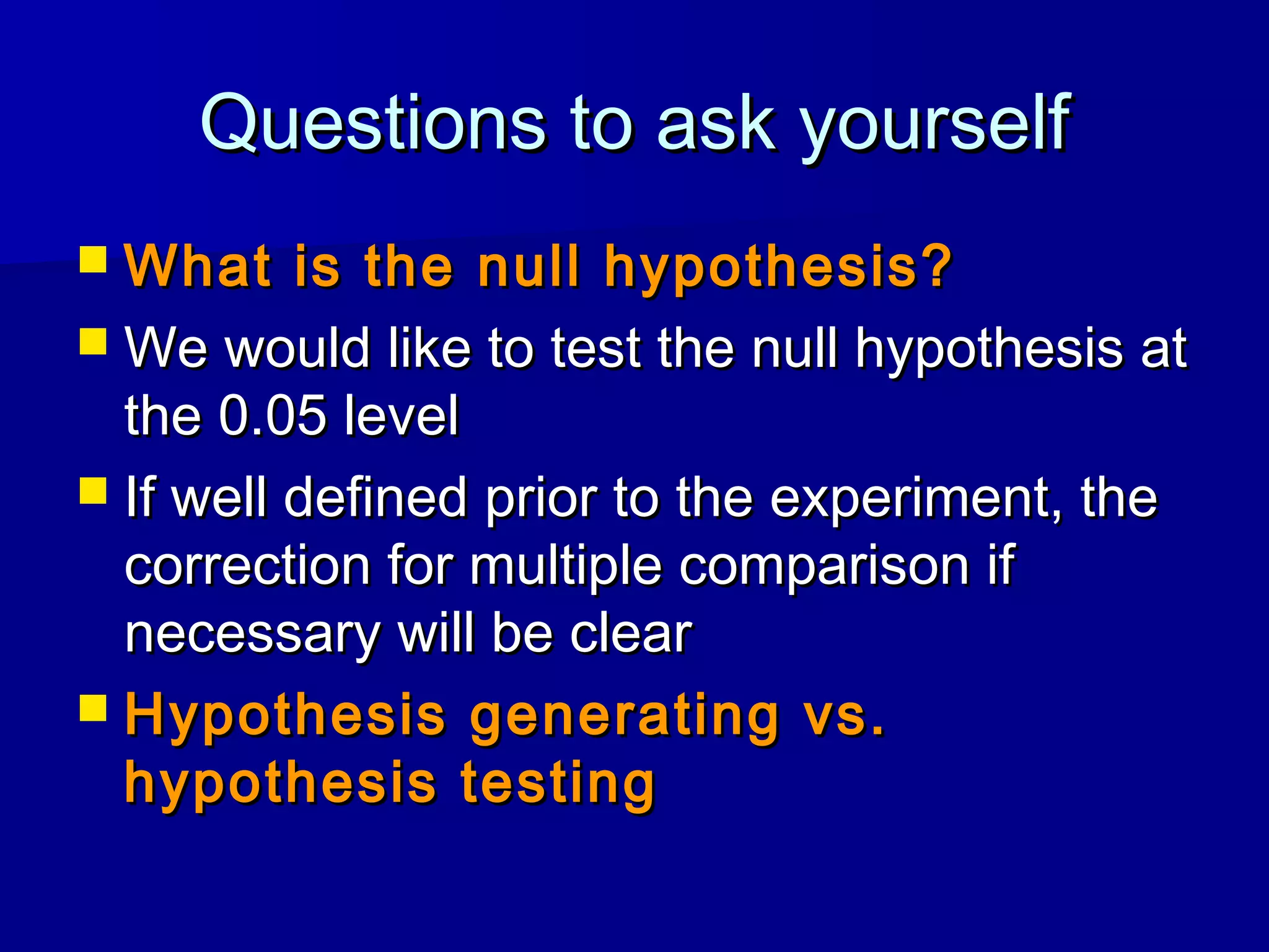Questions to ask yourselfQuestions to ask yourself
 What is the null hypothesis?What is the null hypothesis?
 We would like to test the null hypothesis atWe would like to test the null hypothesis at
the 0.05 levelthe 0.05 level
 If well defined prior to the experiment, theIf well defined prior to the experiment, the
correction for multiple comparison ifcorrection for multiple comparison if
necessary will be clearnecessary will be clear
 Hypothesis generating vs.Hypothesis generating vs.
hypothesis testinghypothesis testing
 