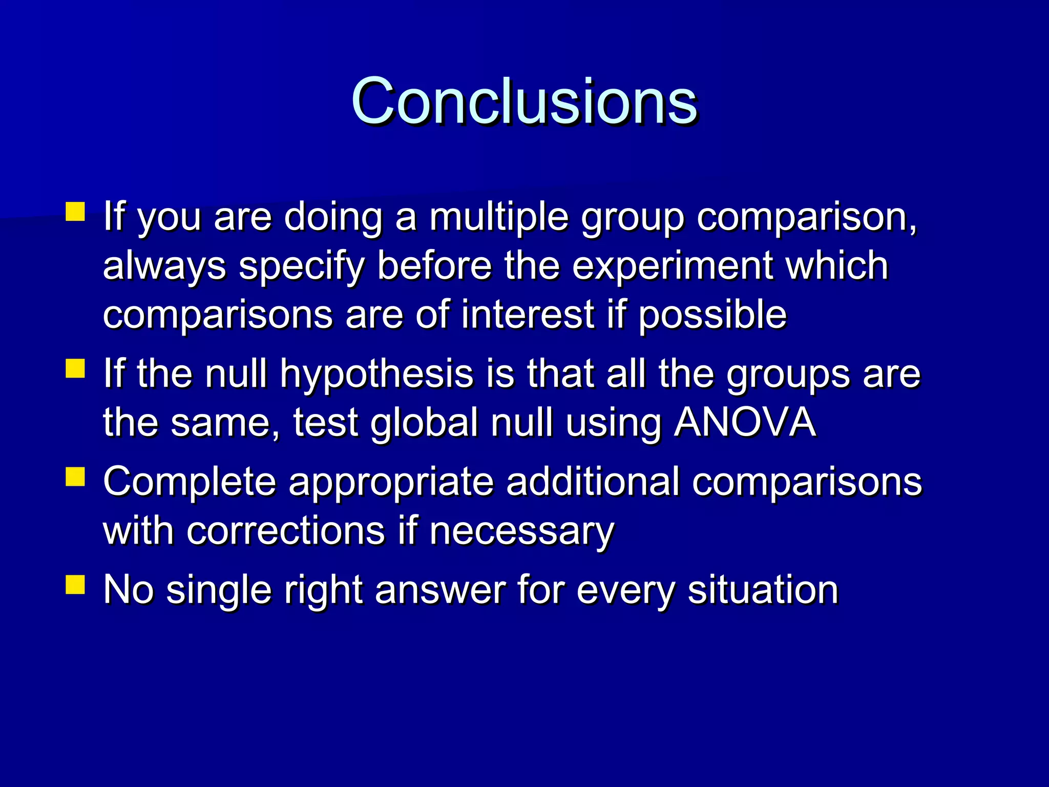 ConclusionsConclusions
 If you are doing a multiple group comparison,If you are doing a multiple group comparison,
always specify before the experiment whichalways specify before the experiment which
comparisons are of interest if possiblecomparisons are of interest if possible
 If the null hypothesis is that all the groups areIf the null hypothesis is that all the groups are
the same, test global null using ANOVAthe same, test global null using ANOVA
 Complete appropriate additional comparisonsComplete appropriate additional comparisons
with corrections if necessarywith corrections if necessary
 No single right answer for every situationNo single right answer for every situation
 