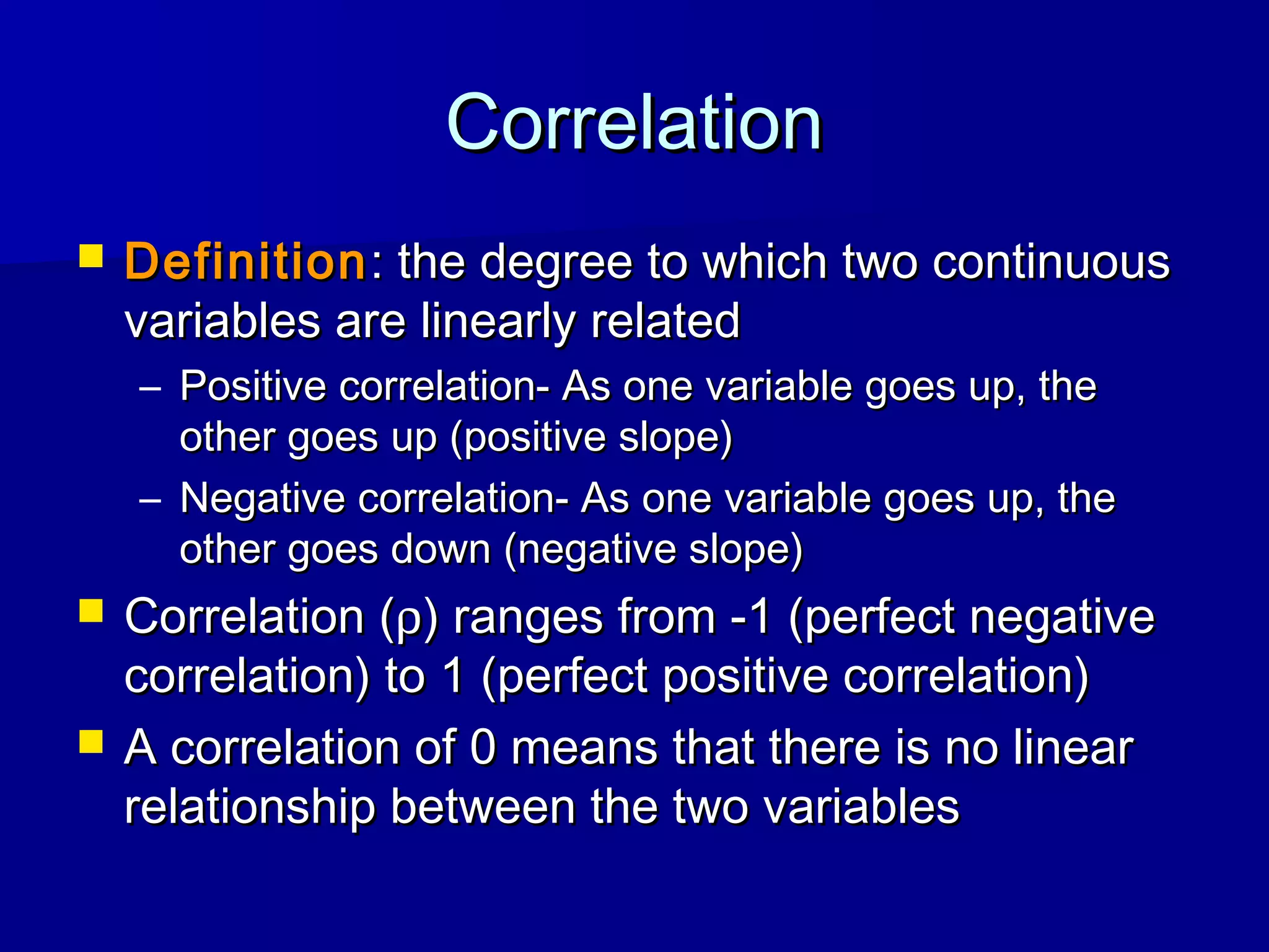 CorrelationCorrelation
 DefinitionDefinition: the degree to which two continuous: the degree to which two continuous
variables are linearly relatedvariables are linearly related
– Positive correlation- As one variable goes up, thePositive correlation- As one variable goes up, the
other goes up (positive slope)other goes up (positive slope)
– Negative correlation- As one variable goes up, theNegative correlation- As one variable goes up, the
other goes down (negative slope)other goes down (negative slope)
 Correlation (Correlation (ρρ) ranges from -1 (perfect negative) ranges from -1 (perfect negative
correlation) to 1 (perfect positive correlation)correlation) to 1 (perfect positive correlation)
 A correlation of 0 means that there is no linearA correlation of 0 means that there is no linear
relationship between the two variablesrelationship between the two variables
 