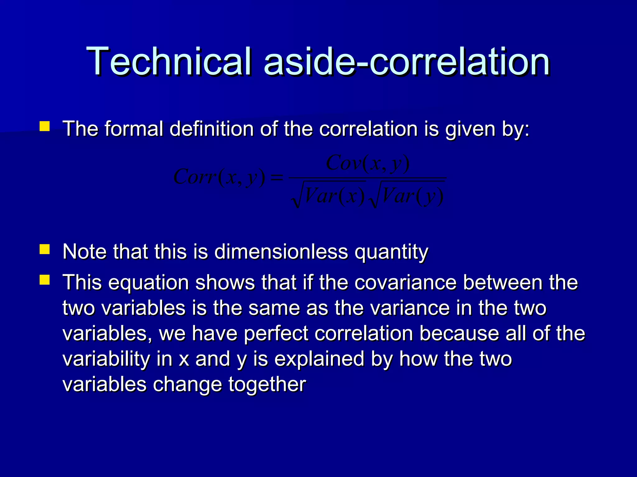 Technical aside-correlationTechnical aside-correlation
 The formal definition of the correlation is given by:The formal definition of the correlation is given by:
 Note that this is dimensionless quantityNote that this is dimensionless quantity
 This equation shows that if the covariance between theThis equation shows that if the covariance between the
two variables is the same as the variance in the twotwo variables is the same as the variance in the two
variables, we have perfect correlation because all of thevariables, we have perfect correlation because all of the
variability in x and y is explained by how the twovariability in x and y is explained by how the two
variables change togethervariables change together
)()(
),(
),(
yVarxVar
yxCov
yxCorr =
 