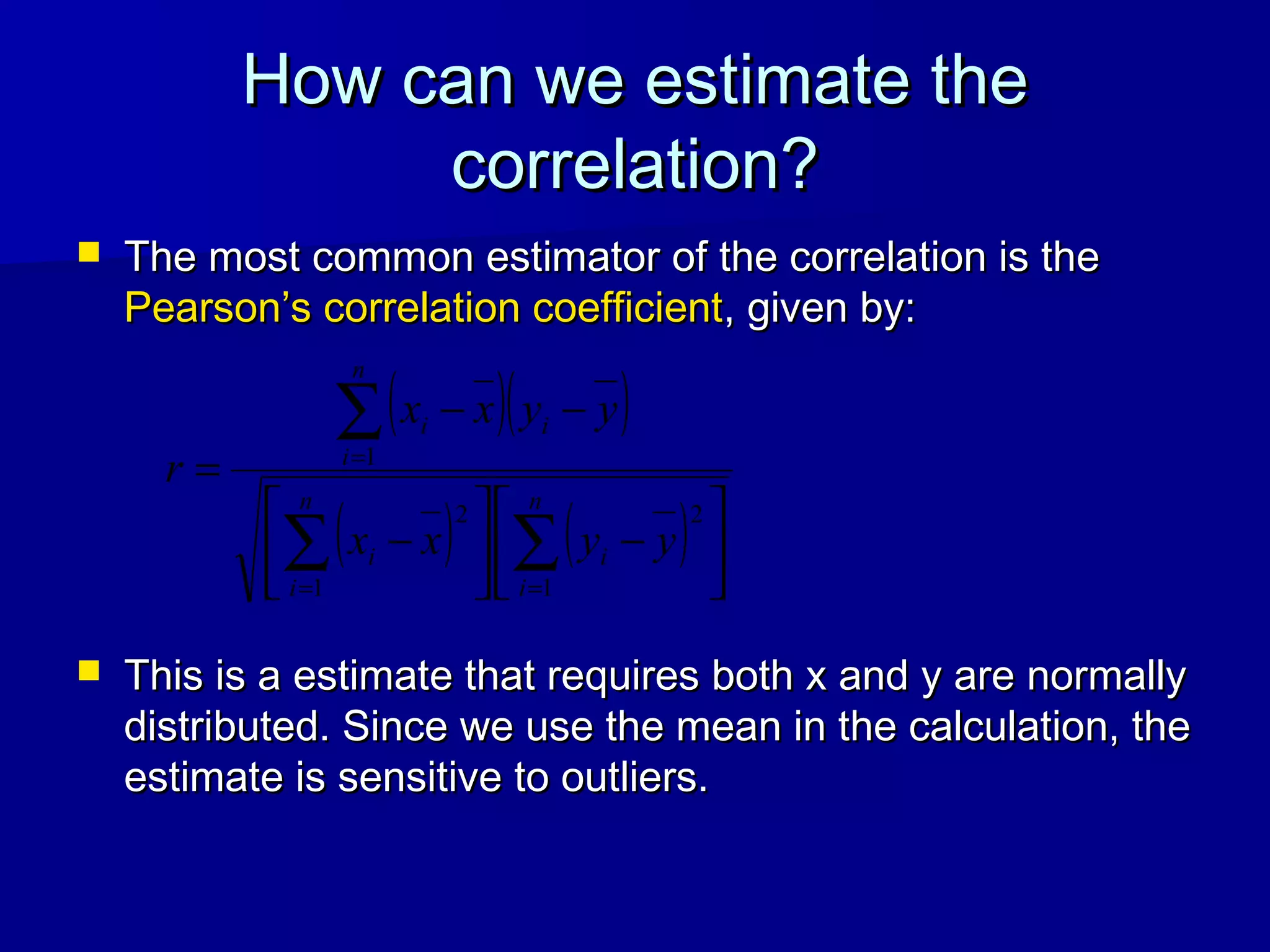 How can we estimate theHow can we estimate the
correlation?correlation?
 The most common estimator of the correlation is theThe most common estimator of the correlation is the
Pearson’s correlation coefficientPearson’s correlation coefficient, given by:, given by:
 This is a estimate that requires both x and y are normallyThis is a estimate that requires both x and y are normally
distributed. Since we use the mean in the calculation, thedistributed. Since we use the mean in the calculation, the
estimate is sensitive to outliers.estimate is sensitive to outliers.
( )( )
( ) ( ) 





−





−
−−
=
∑∑
∑
==
=
n
i
i
n
i
i
n
i
ii
yyxx
yyxx
r
1
2
1
2
1
 