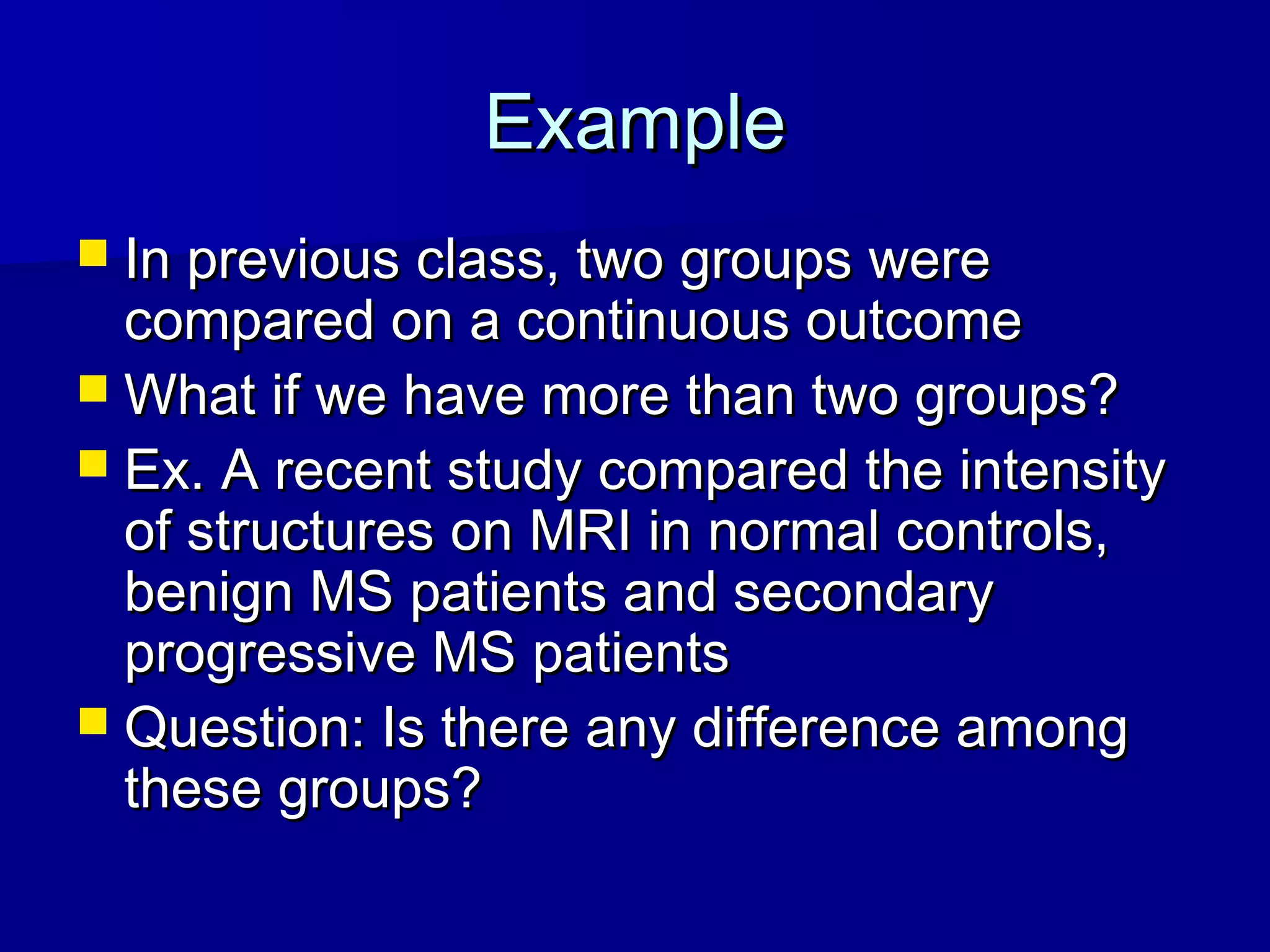 ExampleExample
 In previous class, two groups wereIn previous class, two groups were
compared on a continuous outcomecompared on a continuous outcome
 What if we have more than two groups?What if we have more than two groups?
 Ex. A recent study compared the intensityEx. A recent study compared the intensity
of structures on MRI in normal controls,of structures on MRI in normal controls,
benign MS patients and secondarybenign MS patients and secondary
progressive MS patientsprogressive MS patients
 Question: Is there any difference amongQuestion: Is there any difference among
these groups?these groups?
 