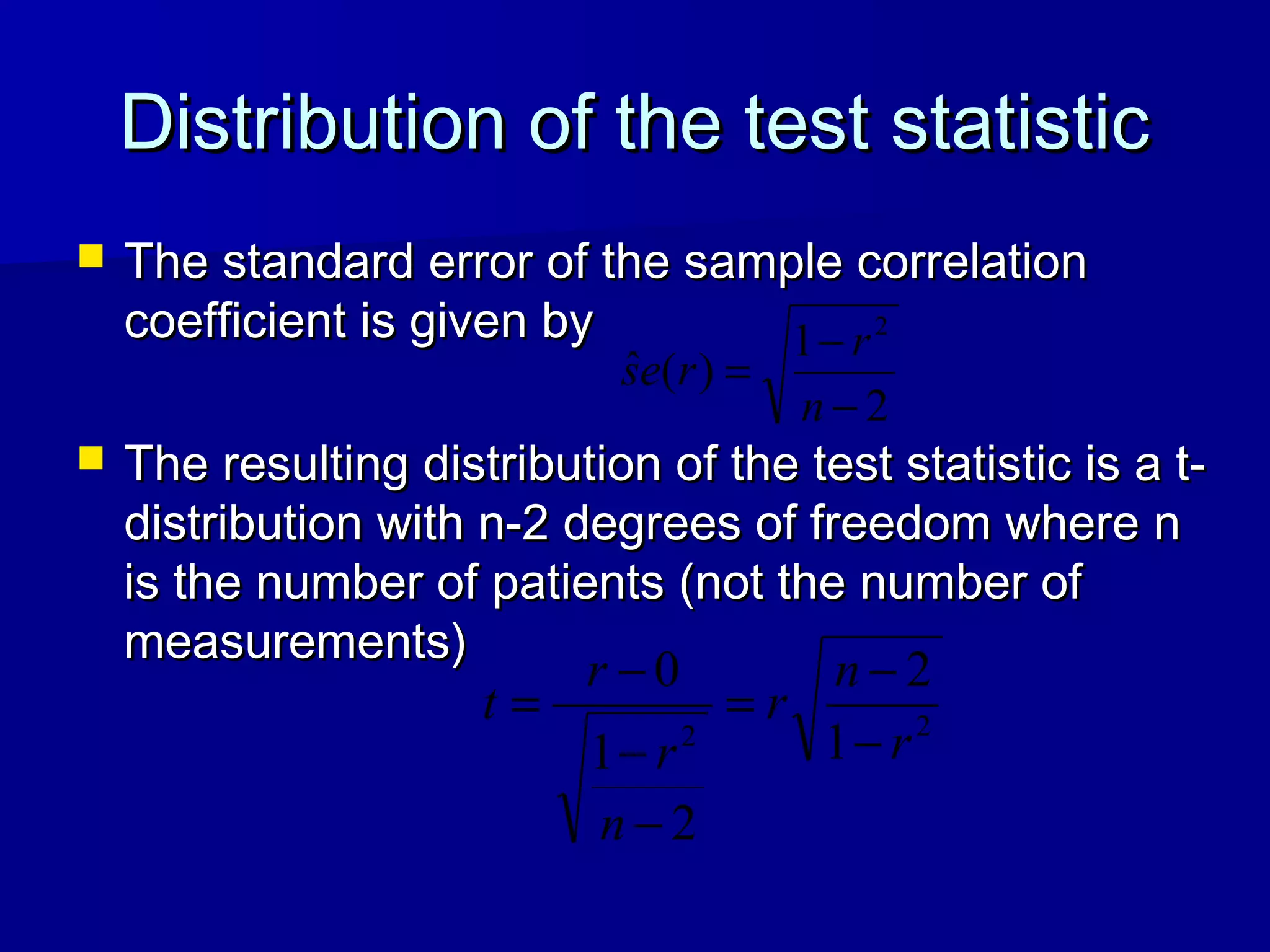 Distribution of the test statisticDistribution of the test statistic
 The standard error of the sample correlationThe standard error of the sample correlation
coefficient is given bycoefficient is given by
 The resulting distribution of the test statistic is a t-The resulting distribution of the test statistic is a t-
distribution with n-2 degrees of freedom where ndistribution with n-2 degrees of freedom where n
is the number of patients (not the number ofis the number of patients (not the number of
measurements)measurements)
2
1
)(ˆ
2
−
−
=
n
r
res
22 1
2
2
1
0
r
n
r
n
r
r
t
−
−
=
−
−
−
=
 