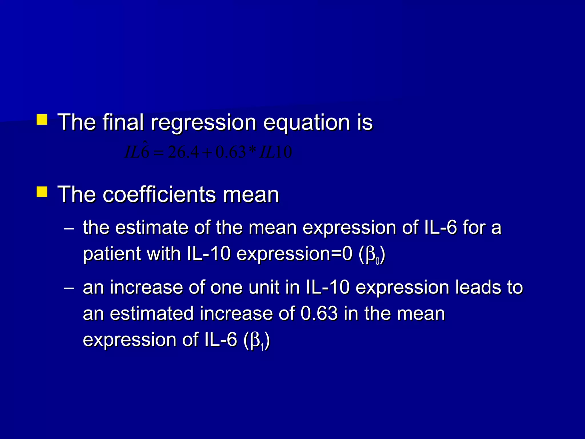  The final regression equation isThe final regression equation is
 The coefficients meanThe coefficients mean
– the estimate of the mean expression of IL-6 for athe estimate of the mean expression of IL-6 for a
patient with IL-10 expression=0 (patient with IL-10 expression=0 (ββ00))
– an increase of one unit in IL-10 expression leads toan increase of one unit in IL-10 expression leads to
an estimated increase of 0.63 in the meanan estimated increase of 0.63 in the mean
expression of IL-6 (expression of IL-6 (ββ11))
10*63.04.266ˆ ILIL +=
 