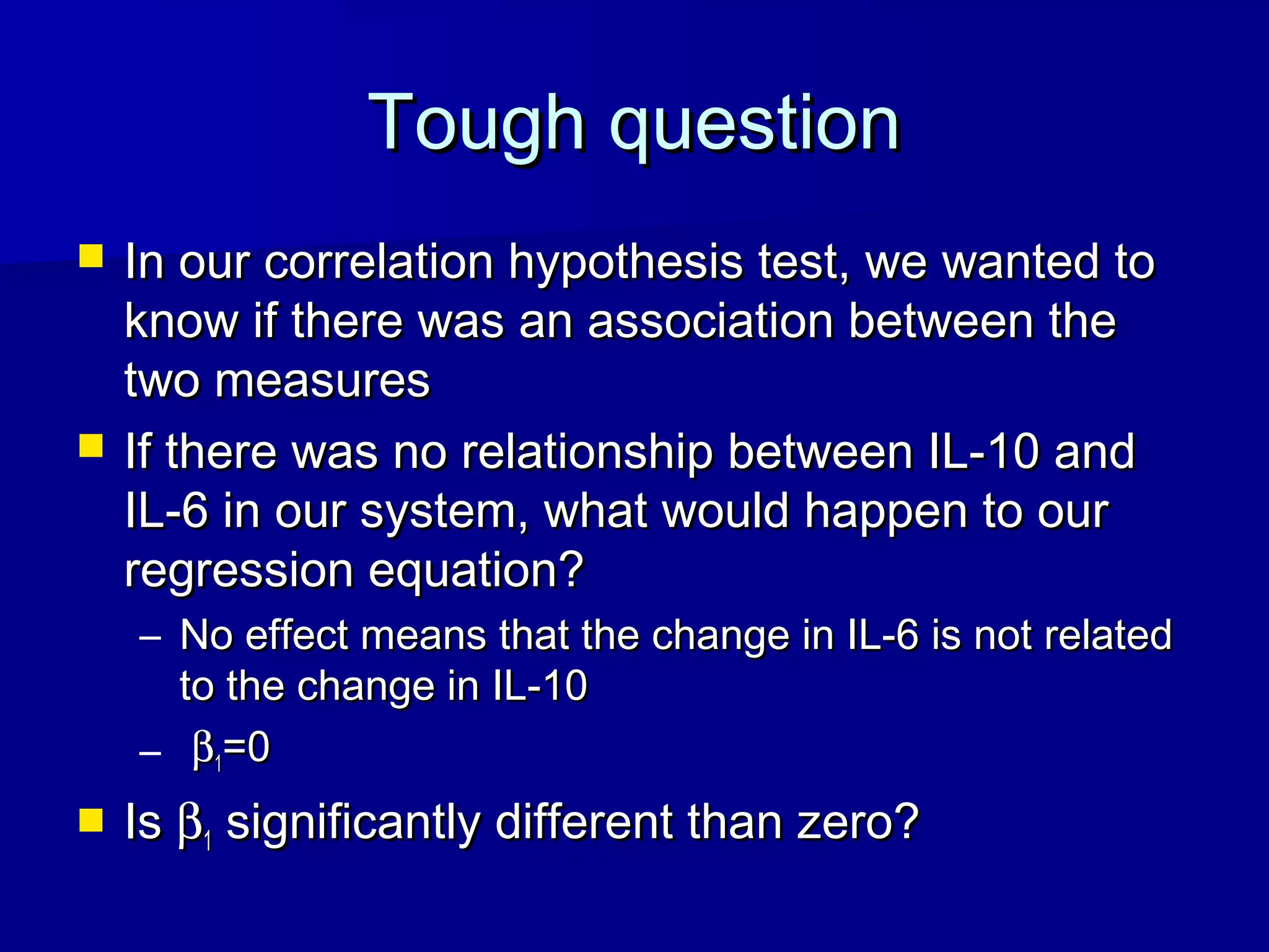 Tough questionTough question
 In our correlation hypothesis test, we wanted toIn our correlation hypothesis test, we wanted to
know if there was an association between theknow if there was an association between the
two measurestwo measures
 If there was no relationship between IL-10 andIf there was no relationship between IL-10 and
IL-6 in our system, what would happen to ourIL-6 in our system, what would happen to our
regression equation?regression equation?
– No effect means that the change in IL-6 is not relatedNo effect means that the change in IL-6 is not related
to the change in IL-10to the change in IL-10
– ββ11=0=0
 IsIs ββ11 significantly different than zero?significantly different than zero?
 
