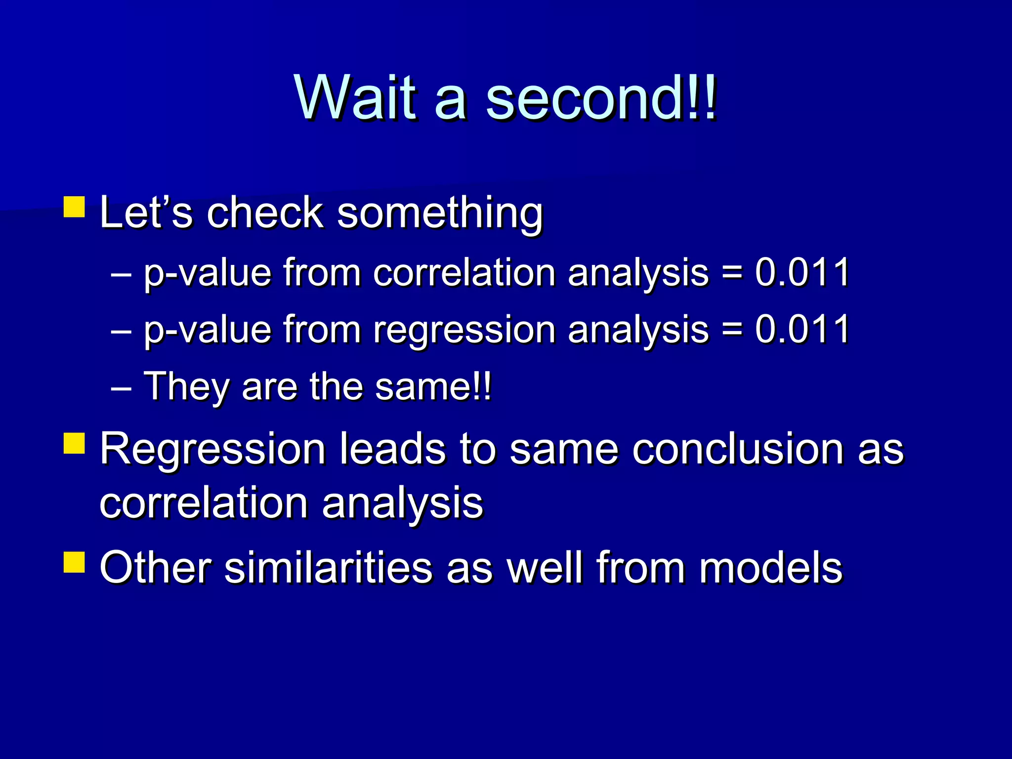 Wait a second!!Wait a second!!
 Let’s check somethingLet’s check something
– p-value from correlation analysis = 0.011p-value from correlation analysis = 0.011
– p-value from regression analysis = 0.011p-value from regression analysis = 0.011
– They are the same!!They are the same!!
 Regression leads to same conclusion asRegression leads to same conclusion as
correlation analysiscorrelation analysis
 Other similarities as well from modelsOther similarities as well from models
 