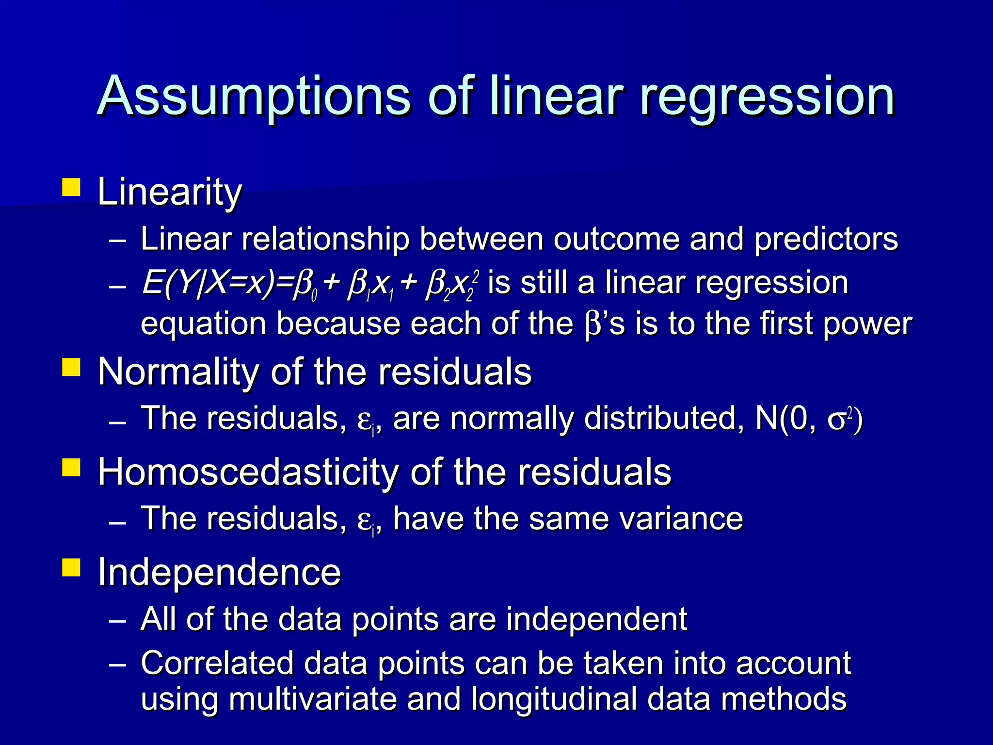 Assumptions of linear regressionAssumptions of linear regression
 LinearityLinearity
– Linear relationship between outcome and predictorsLinear relationship between outcome and predictors
– E(Y|X=x)=E(Y|X=x)=ββ00 ++ ββ11xx11 ++ ββ22xx22
22
is still a linear regressionis still a linear regression
equation because each of theequation because each of the ββ’s is to the first power’s is to the first power
 Normality of the residualsNormality of the residuals
– The residuals,The residuals, εεii, are normally distributed, N(0,, are normally distributed, N(0, σσ22
))
 Homoscedasticity of the residualsHomoscedasticity of the residuals
– The residuals,The residuals, εεii, have the same variance, have the same variance
 IndependenceIndependence
– All of the data points are independentAll of the data points are independent
– Correlated data points can be taken into accountCorrelated data points can be taken into account
using multivariate and longitudinal data methodsusing multivariate and longitudinal data methods
 