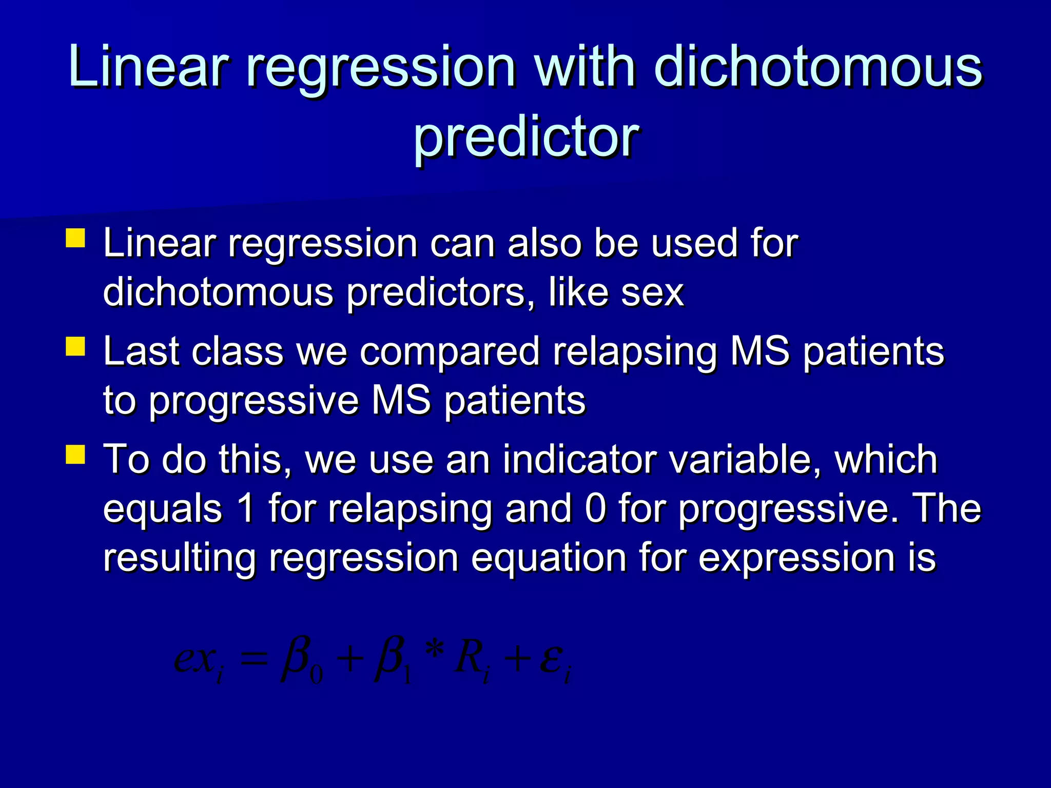 Linear regression with dichotomousLinear regression with dichotomous
predictorpredictor
 Linear regression can also be used forLinear regression can also be used for
dichotomous predictors, like sexdichotomous predictors, like sex
 Last class we compared relapsing MS patientsLast class we compared relapsing MS patients
to progressive MS patientsto progressive MS patients
 To do this, we use an indicator variable, whichTo do this, we use an indicator variable, which
equals 1 for relapsing and 0 for progressive. Theequals 1 for relapsing and 0 for progressive. The
resulting regression equation for expression isresulting regression equation for expression is
iii Rex εββ ++= *10
 