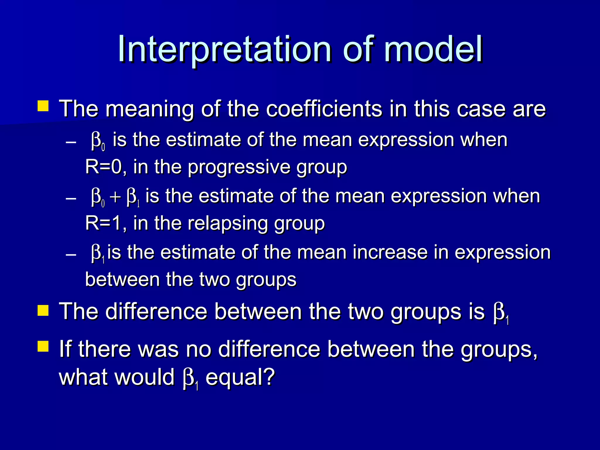 Interpretation of modelInterpretation of model
 The meaning of the coefficients in this case areThe meaning of the coefficients in this case are
– ββ00 is the estimate of the mean expression whenis the estimate of the mean expression when
R=0, in the progressive groupR=0, in the progressive group
– ββ00 + β+ β11 is the estimate of the mean expression whenis the estimate of the mean expression when
R=1, in the relapsing groupR=1, in the relapsing group
– ββ11 is the estimate of the mean increase in expressionis the estimate of the mean increase in expression
between the two groupsbetween the two groups
 The difference between the two groups isThe difference between the two groups is ββ11
 If there was no difference between the groups,If there was no difference between the groups,
what wouldwhat would ββ11 equal?equal?
 