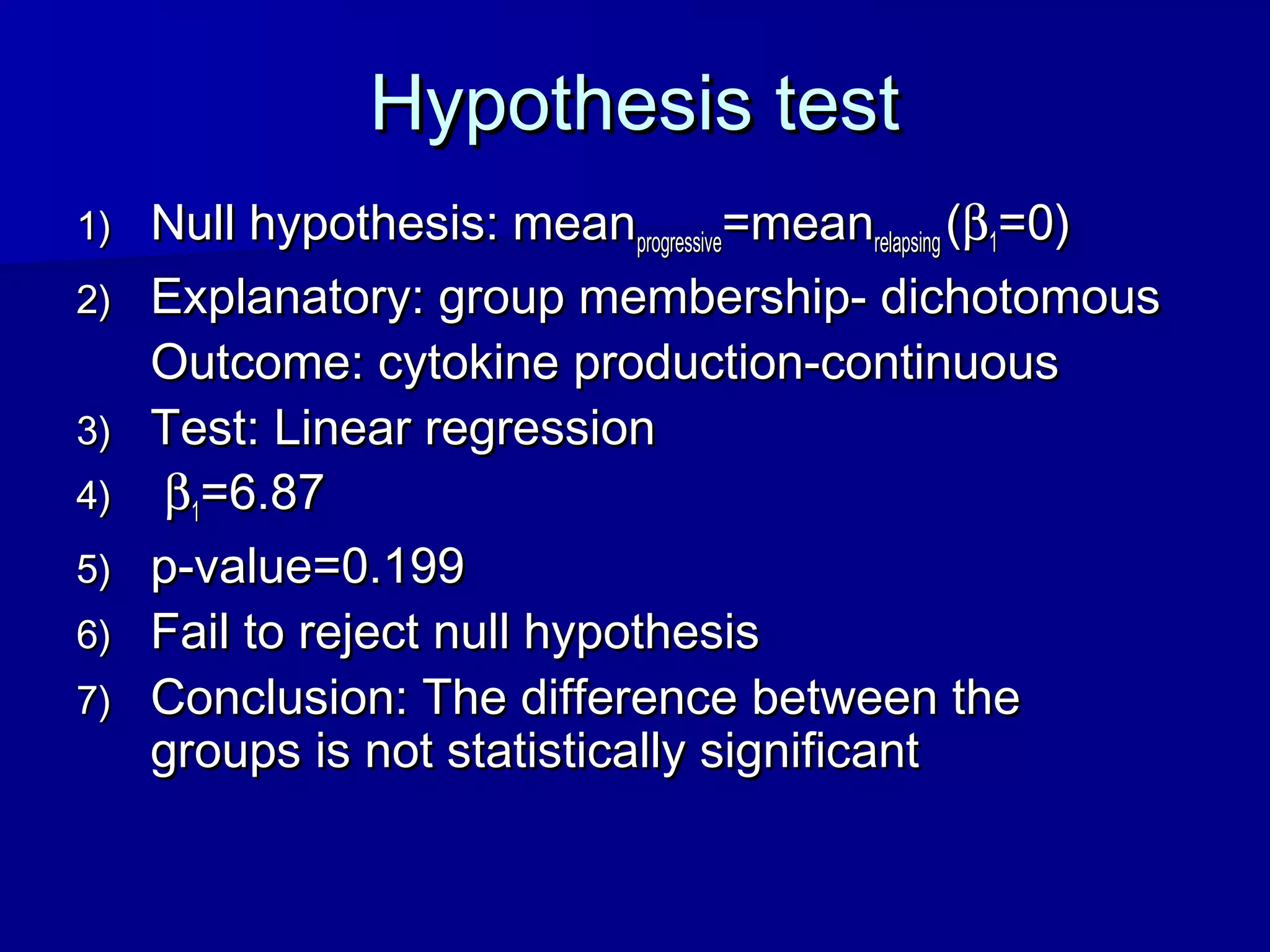 Hypothesis testHypothesis test
1)1) Null hypothesis: meanNull hypothesis: meanprogressiveprogressive=mean=meanrelapsingrelapsing ((ββ11=0)=0)
2)2) Explanatory: group membership- dichotomousExplanatory: group membership- dichotomous
Outcome: cytokine production-continuousOutcome: cytokine production-continuous
3)3) Test: Linear regressionTest: Linear regression
4)4) ββ11=6.87=6.87
5)5) p-value=0.199p-value=0.199
6)6) Fail to reject null hypothesisFail to reject null hypothesis
7)7) Conclusion: The difference between theConclusion: The difference between the
groups is not statistically significantgroups is not statistically significant
 