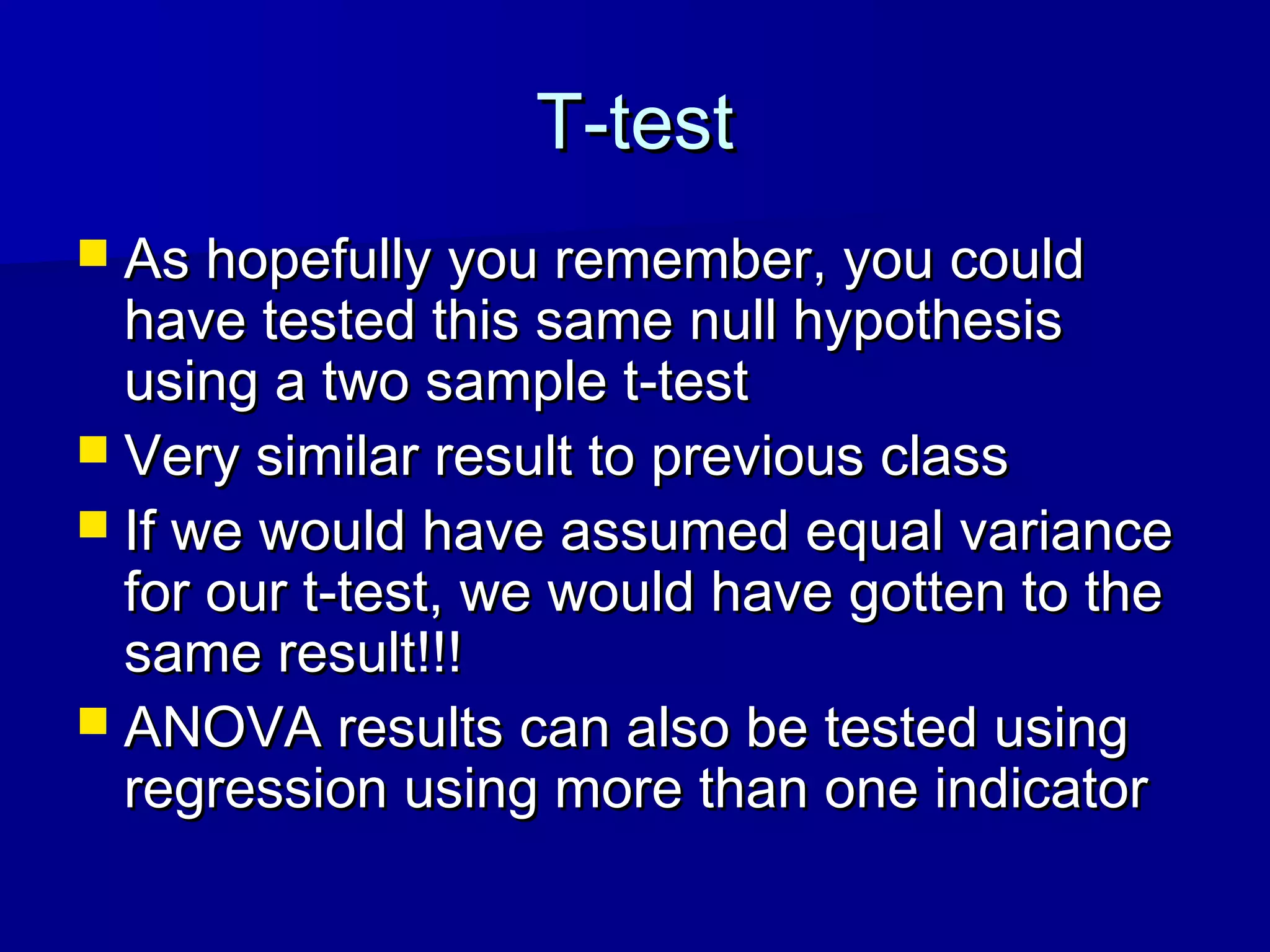 T-testT-test
 As hopefully you remember, you couldAs hopefully you remember, you could
have tested this same null hypothesishave tested this same null hypothesis
using a two sample t-testusing a two sample t-test
 Very similar result to previous classVery similar result to previous class
 If we would have assumed equal varianceIf we would have assumed equal variance
for our t-test, we would have gotten to thefor our t-test, we would have gotten to the
same result!!!same result!!!
 ANOVA results can also be tested usingANOVA results can also be tested using
regression using more than one indicatorregression using more than one indicator
 