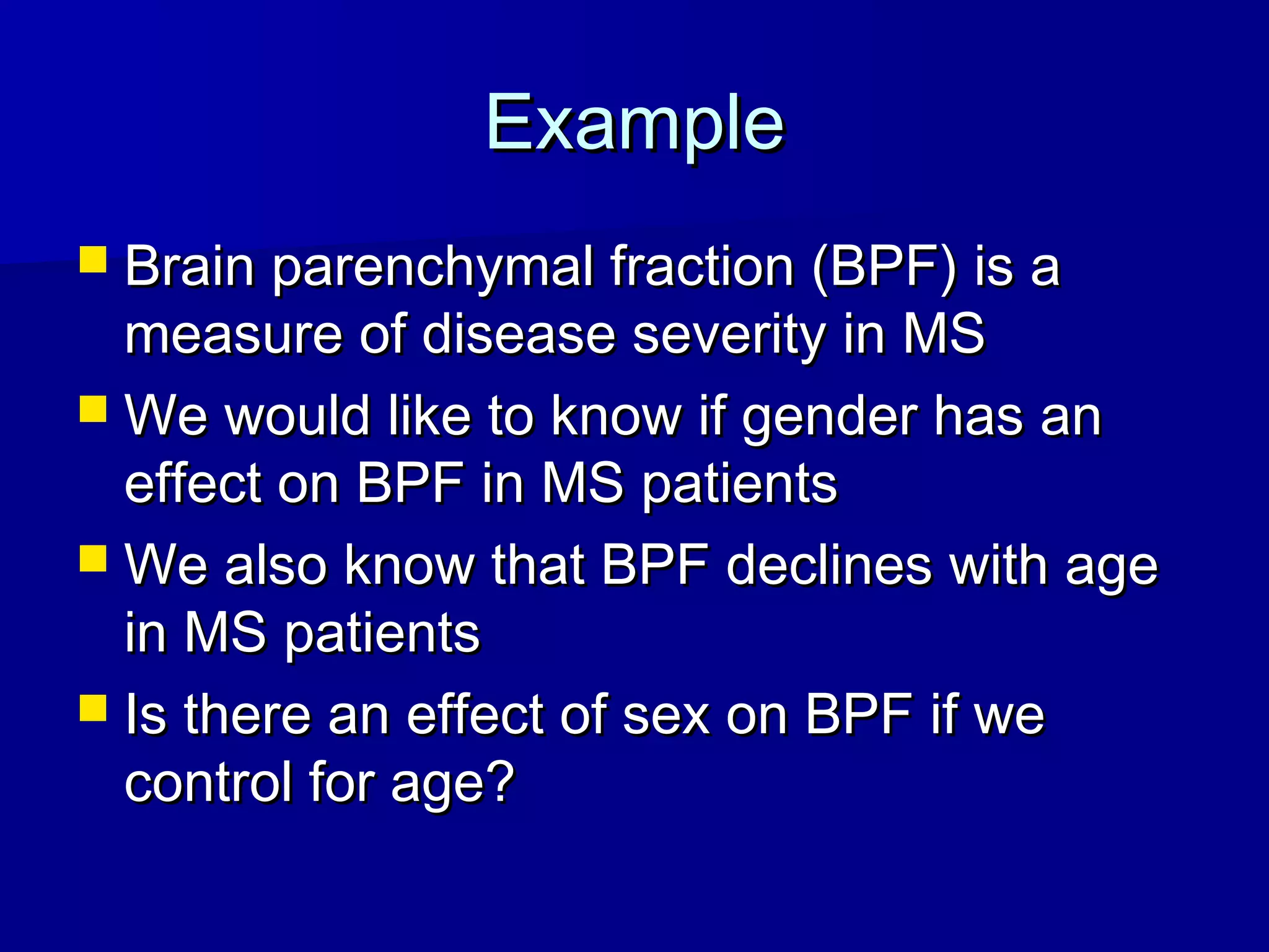ExampleExample
 Brain parenchymal fraction (BPF) is aBrain parenchymal fraction (BPF) is a
measure of disease severity in MSmeasure of disease severity in MS
 We would like to know if gender has anWe would like to know if gender has an
effect on BPF in MS patientseffect on BPF in MS patients
 We also know that BPF declines with ageWe also know that BPF declines with age
in MS patientsin MS patients
 Is there an effect of sex on BPF if weIs there an effect of sex on BPF if we
control for age?control for age?
 