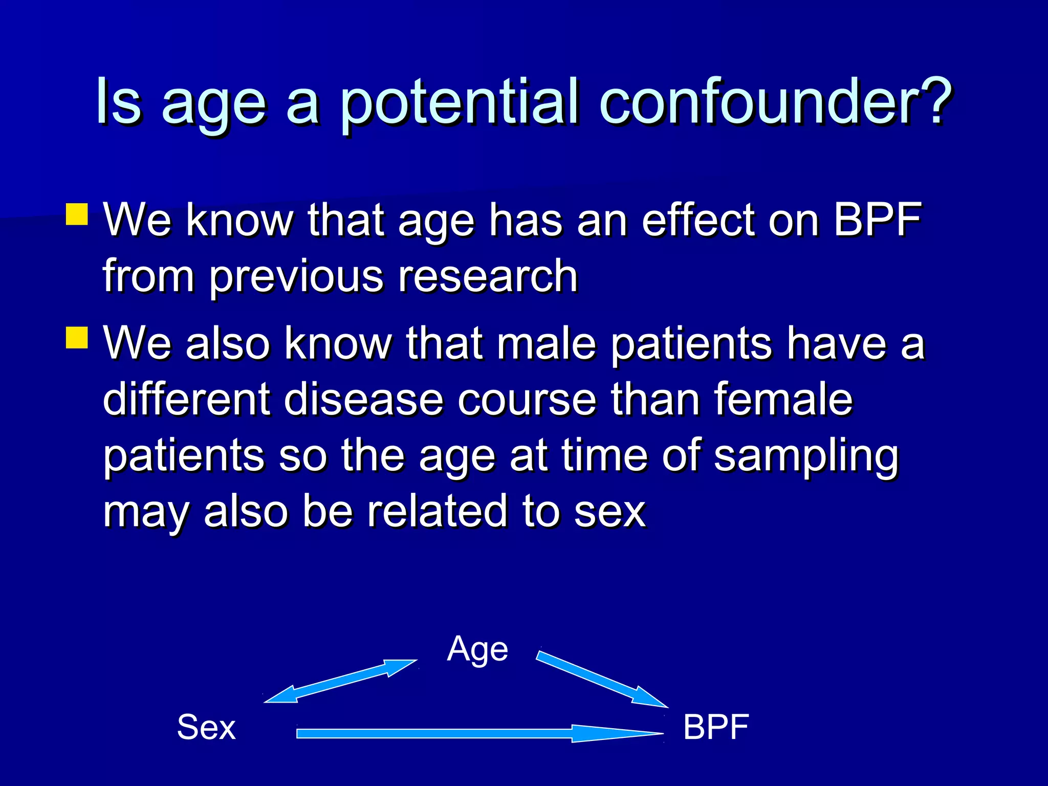 Is age a potential confounder?Is age a potential confounder?
 We know that age has an effect on BPFWe know that age has an effect on BPF
from previous researchfrom previous research
 We also know that male patients have aWe also know that male patients have a
different disease course than femaledifferent disease course than female
patients so the age at time of samplingpatients so the age at time of sampling
may also be related to sexmay also be related to sex
BPFSex
Age
 