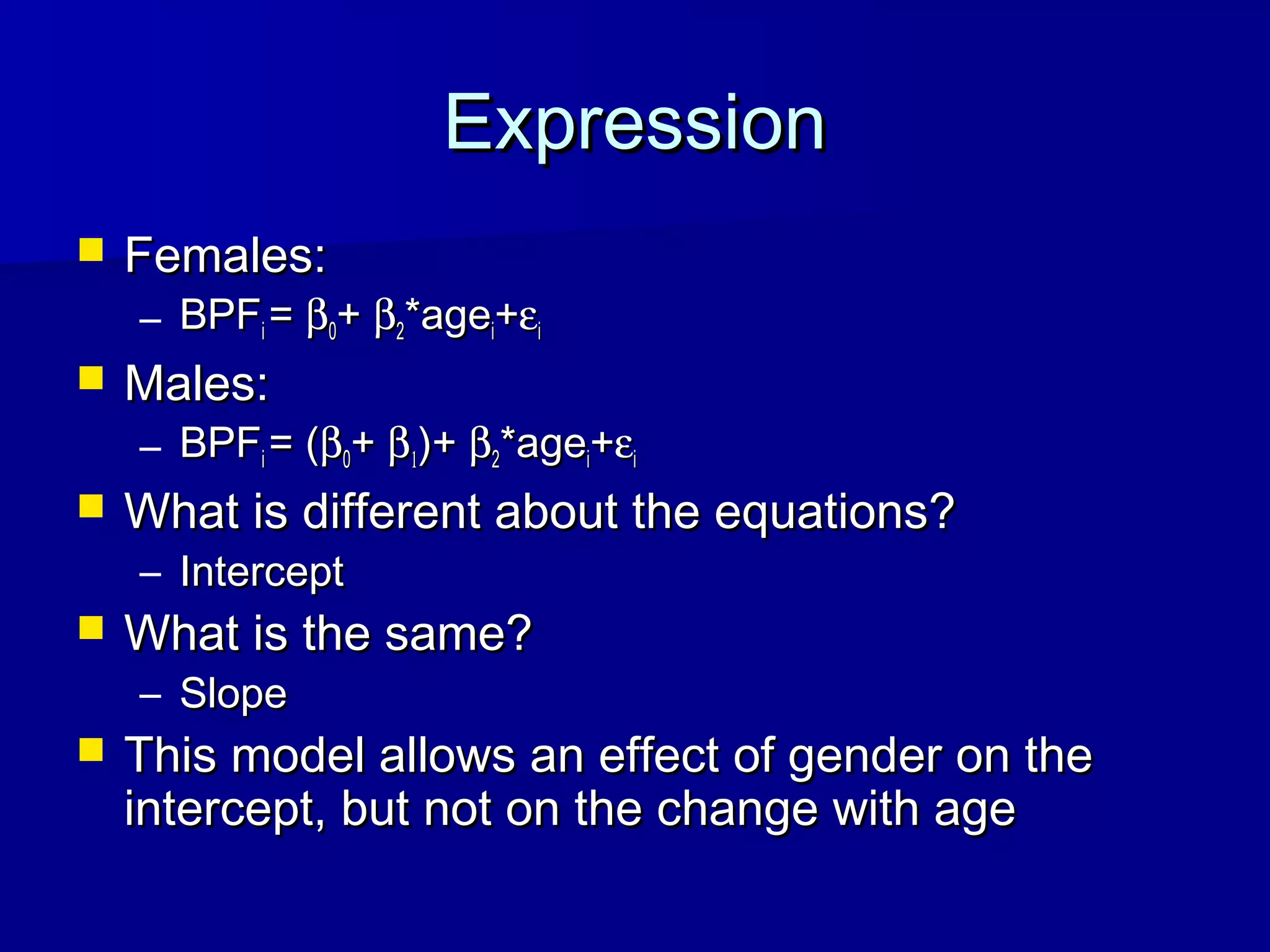 ExpressionExpression
 Females:Females:
– BPFBPFii == ββ00++ ββ22*age*ageii++εεii
 Males:Males:
– BPFBPFii = (= (ββ00++ ββ11)+)+ ββ22*age*ageii++εεii
 What is different about the equations?What is different about the equations?
– InterceptIntercept
 What is the same?What is the same?
– SlopeSlope
 This model allows an effect of gender on theThis model allows an effect of gender on the
intercept, but not on the change with ageintercept, but not on the change with age
 