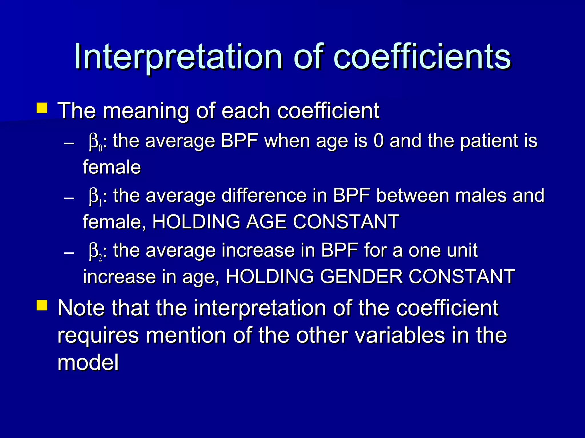  The meaning of each coefficientThe meaning of each coefficient
– ββ00:: the average BPF when age is 0 and the patient isthe average BPF when age is 0 and the patient is
femalefemale
– ββ11:: the average difference in BPF between males andthe average difference in BPF between males and
female, HOLDING AGE CONSTANTfemale, HOLDING AGE CONSTANT
– ββ22:: the average increase in BPF for a one unitthe average increase in BPF for a one unit
increase in age, HOLDING GENDER CONSTANTincrease in age, HOLDING GENDER CONSTANT
 Note that the interpretation of the coefficientNote that the interpretation of the coefficient
requires mention of the other variables in therequires mention of the other variables in the
modelmodel
Interpretation of coefficientsInterpretation of coefficients
 