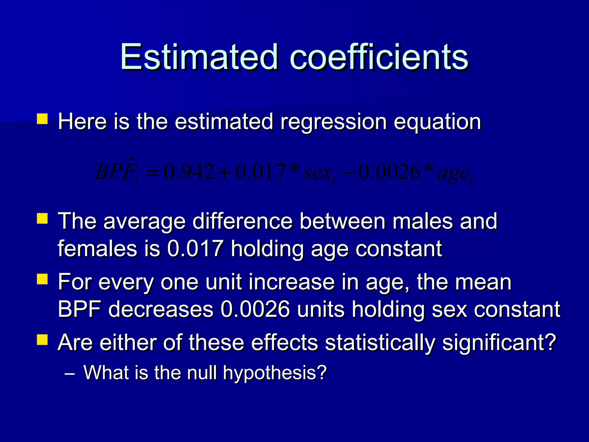 Estimated coefficientsEstimated coefficients
 Here is the estimated regression equationHere is the estimated regression equation
 The average difference between males andThe average difference between males and
females is 0.017 holding age constantfemales is 0.017 holding age constant
 For every one unit increase in age, the meanFor every one unit increase in age, the mean
BPF decreases 0.0026 units holding sex constantBPF decreases 0.0026 units holding sex constant
 Are either of these effects statistically significant?Are either of these effects statistically significant?
– What is the null hypothesis?What is the null hypothesis?
iii agesexFBP *0026.0*017.0942.0ˆ −+=
 