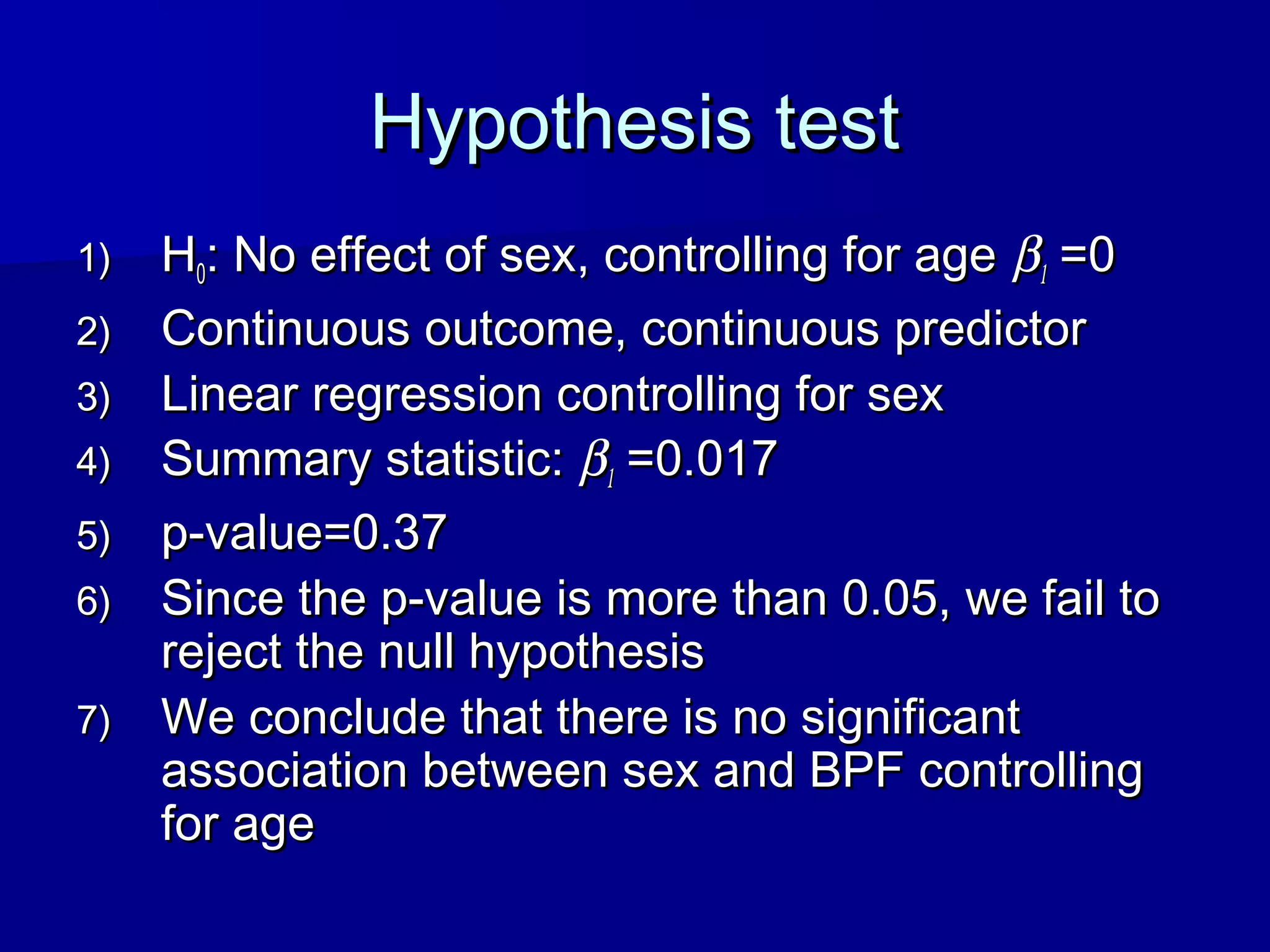 Hypothesis testHypothesis test
1)1) HH00: No effect of sex, controlling for age: No effect of sex, controlling for age ββ11 =0=0
2)2) Continuous outcome, continuous predictorContinuous outcome, continuous predictor
3)3) Linear regression controlling for sexLinear regression controlling for sex
4)4) Summary statistic:Summary statistic: ββ11 =0.017=0.017
5)5) p-value=0.37p-value=0.37
6)6) Since the p-value is more than 0.05, we fail toSince the p-value is more than 0.05, we fail to
reject the null hypothesisreject the null hypothesis
7)7) We conclude that there is no significantWe conclude that there is no significant
association between sex and BPF controllingassociation between sex and BPF controlling
for agefor age
 