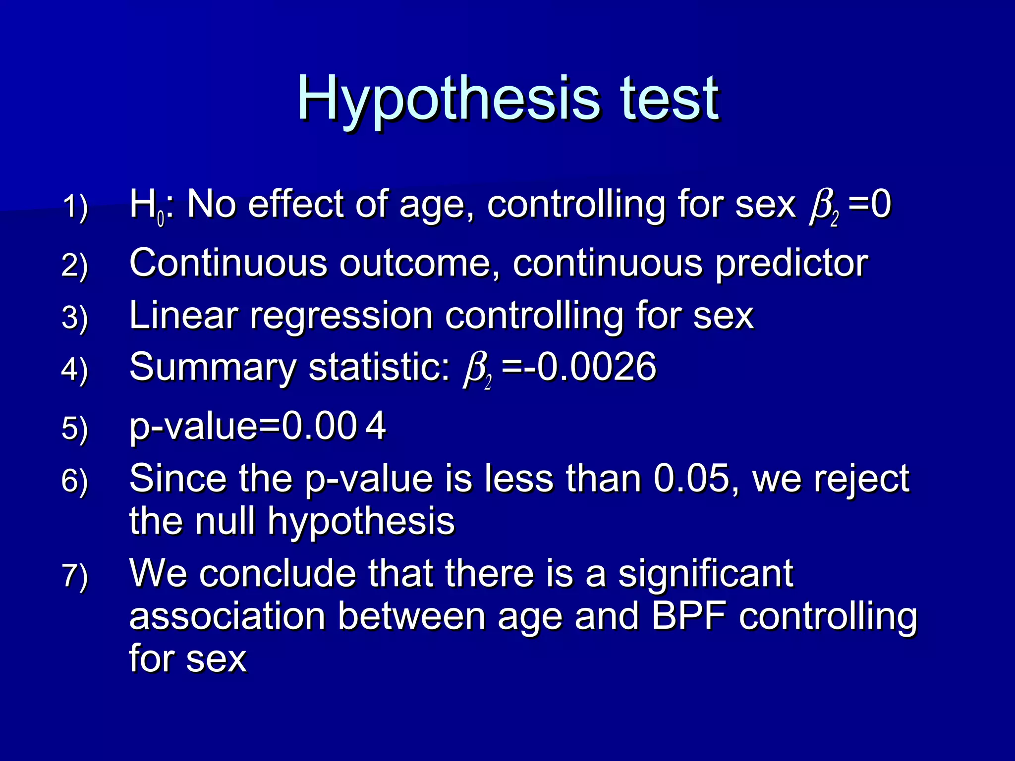 Hypothesis testHypothesis test
1)1) HH00: No effect of age, controlling for sex: No effect of age, controlling for sex ββ22 =0=0
2)2) Continuous outcome, continuous predictorContinuous outcome, continuous predictor
3)3) Linear regression controlling for sexLinear regression controlling for sex
4)4) Summary statistic:Summary statistic: ββ22 =-0.0026=-0.0026
5)5) p-value=0.00p-value=0.00 44
6)6) Since the p-value is less than 0.05, we rejectSince the p-value is less than 0.05, we reject
the null hypothesisthe null hypothesis
7)7) We conclude that there is a significantWe conclude that there is a significant
association between age and BPF controllingassociation between age and BPF controlling
for sexfor sex
 