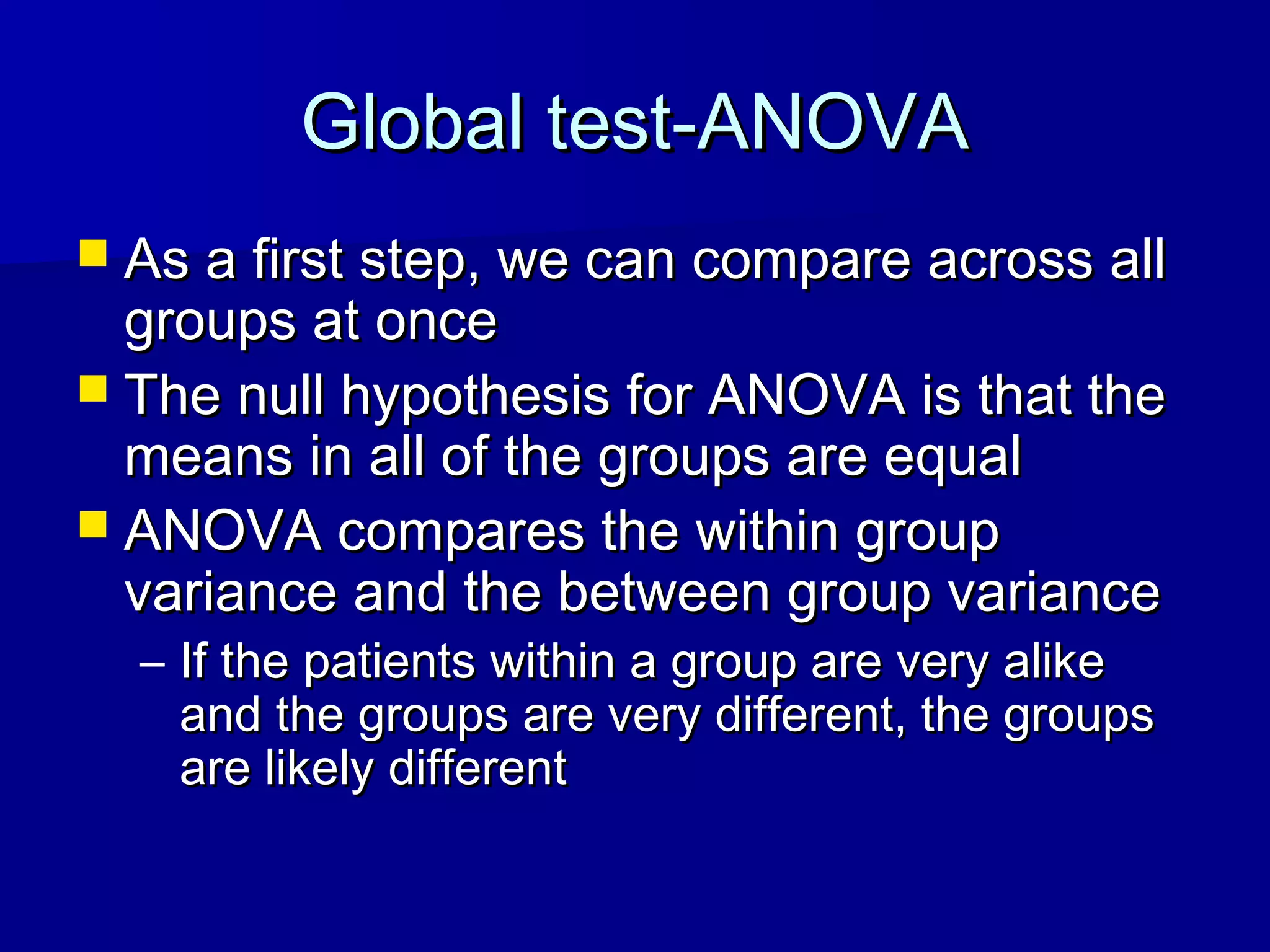 Global test-ANOVAGlobal test-ANOVA
 As a first step, we can compare across allAs a first step, we can compare across all
groups at oncegroups at once
 The null hypothesis for ANOVA is that theThe null hypothesis for ANOVA is that the
means in all of the groups are equalmeans in all of the groups are equal
 ANOVA compares the within groupANOVA compares the within group
variance and the between group variancevariance and the between group variance
– If the patients within a group are very alikeIf the patients within a group are very alike
and the groups are very different, the groupsand the groups are very different, the groups
are likely differentare likely different
 