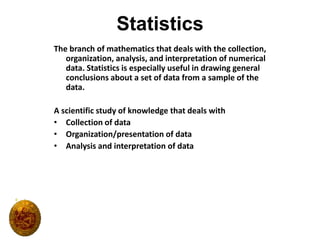 Statistics The branch of mathematics that deals with the collection, organization, analysis, and interpretation of numerical data. Statistics is especially useful in drawing general conclusions about a set of data from a sample of the data. A scientific study of knowledge that deals with Collection of data Organization/presentation of data Analysis and interpretation of data 