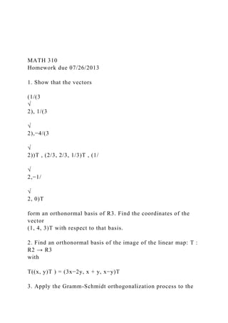 MATH 310
Homework due 07/26/2013
1. Show that the vectors
(1/(3
√
2), 1/(3
√
2),−4/(3
√
2))T , (2/3, 2/3, 1/3)T , (1/
√
2,−1/
√
2, 0)T
form an orthonormal basis of R3. Find the coordinates of the
vector
(1, 4, 3)T with respect to that basis.
2. Find an orthonormal basis of the image of the linear map: T :
R2 → R3
with
T((x, y)T ) = (3x−2y, x + y, x−y)T
3. Apply the Gramm-Schmidt orthogonalization process to the
 