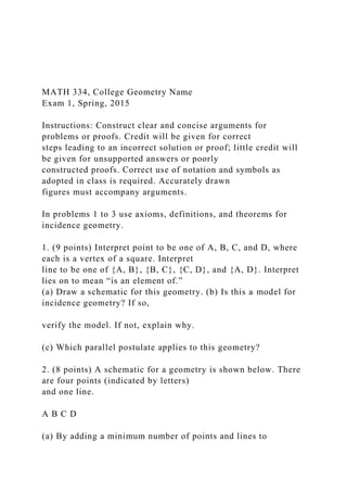 MATH 334, College Geometry Name
Exam 1, Spring, 2015
Instructions: Construct clear and concise arguments for
problems or proofs. Credit will be given for correct
steps leading to an incorrect solution or proof; little credit will
be given for unsupported answers or poorly
constructed proofs. Correct use of notation and symbols as
adopted in class is required. Accurately drawn
figures must accompany arguments.
In problems 1 to 3 use axioms, definitions, and theorems for
incidence geometry.
1. (9 points) Interpret point to be one of A, B, C, and D, where
each is a vertex of a square. Interpret
line to be one of {A, B}, {B, C}, {C, D}, and {A, D}. Interpret
lies on to mean “is an element of.”
(a) Draw a schematic for this geometry. (b) Is this a model for
incidence geometry? If so,
verify the model. If not, explain why.
(c) Which parallel postulate applies to this geometry?
2. (8 points) A schematic for a geometry is shown below. There
are four points (indicated by letters)
and one line.
A B C D
(a) By adding a minimum number of points and lines to
 