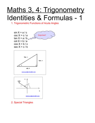 Maths 3, 4: Trigonometry
Identities & Formulas - 1
 1. Trigonometric Functions of Acute Angles


   sin X = a / c
   csc X = c / a        Important!
   tan X = a / b
   cot X = b / a
   cos X = b / c
   sec X = c / b




 2. Special Triangles
 